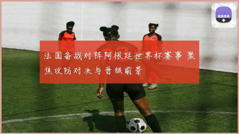 法国备战对阵阿根廷世界杯赛事 聚焦攻防对决与晋级前景