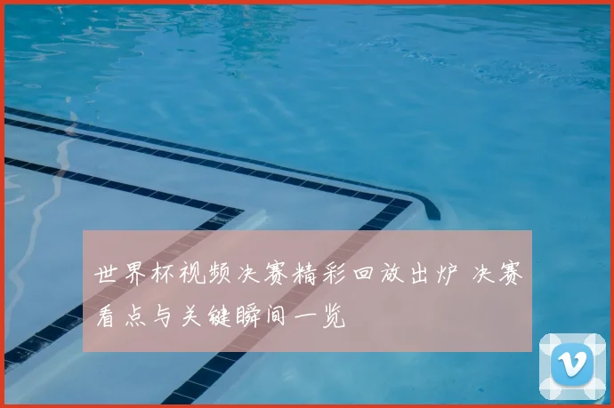 世界杯视频决赛精彩回放出炉 决赛看点与关键瞬间一览