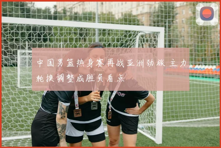 中国男篮热身赛再战亚洲劲旅 主力轮换调整成胜负看点