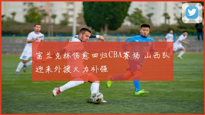 富兰克林伤愈回归CBA赛场 山西队迎来外援火力补强