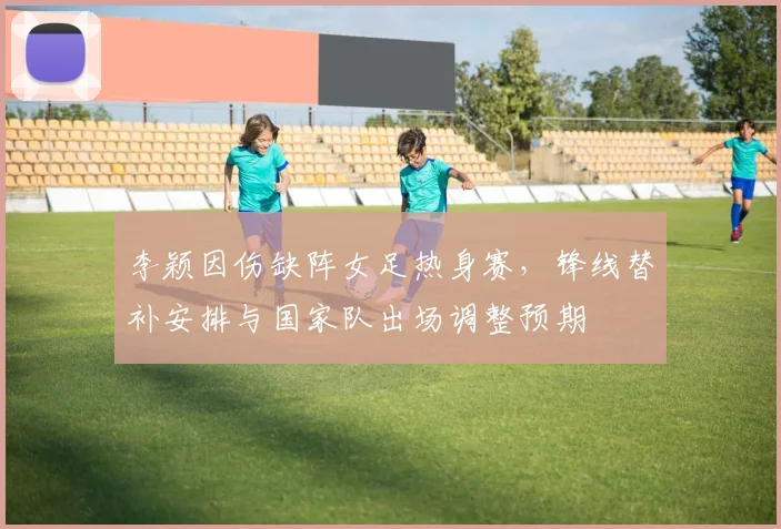 李颖因伤缺阵女足热身赛,锋线替补安排与国家队出场调整预期
