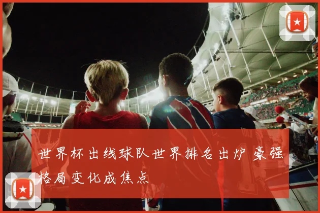 世界杯出线球队世界排名出炉 豪强格局变化成焦点
