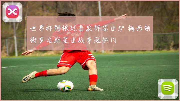 世界杯阿根廷首发阵容出炉 梅西领衔多名新星出战夺冠热门