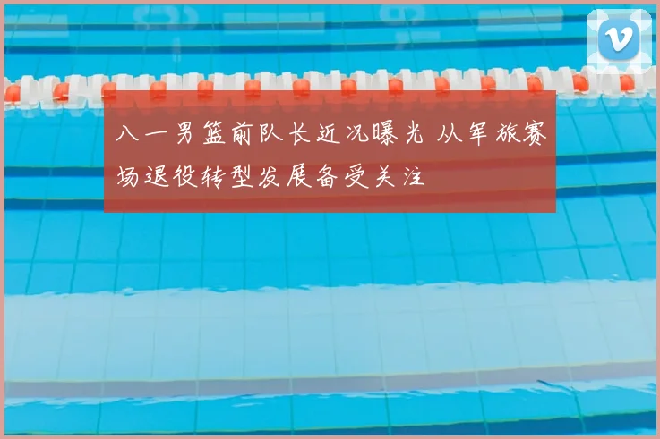 八一男篮前队长近况曝光 从军旅赛场退役转型发展备受关注
