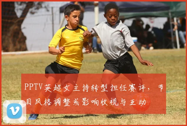 PPTV英超女主持转型担任赛评,节目风格调整或影响收视与互动