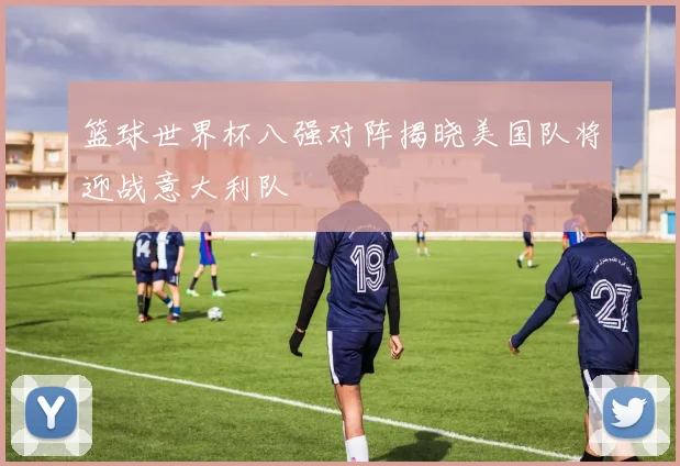 篮球世界杯八强对阵揭晓美国队将迎战意大利队