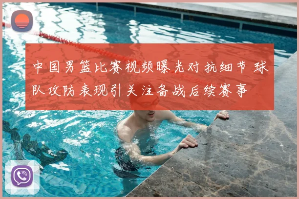 中国男篮比赛视频曝光对抗细节 球队攻防表现引关注备战后续赛事