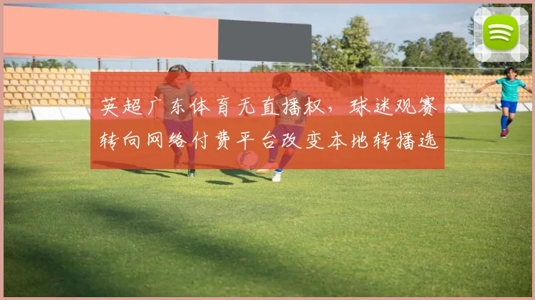 英超广东体育无直播权，球迷观赛转向网络付费平台改变本地转播选择
