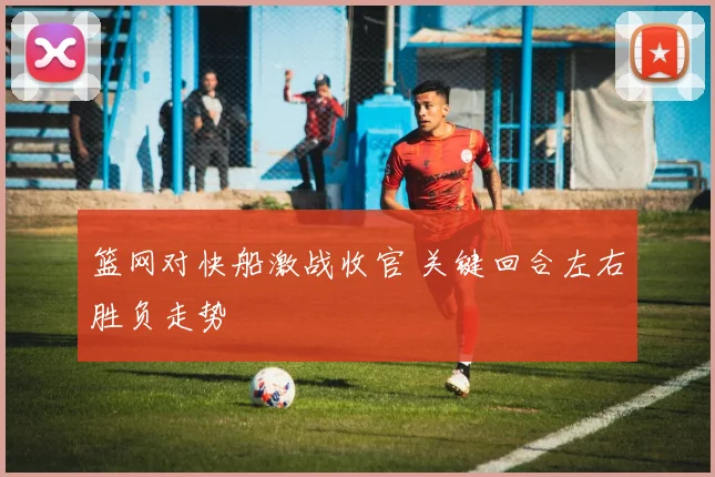 篮网对快船激战收官 关键回合左右胜负走势