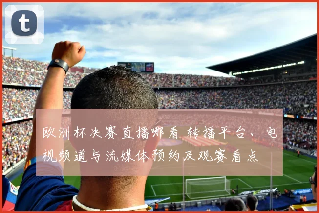 欧洲杯决赛直播哪看 转播平台、电视频道与流媒体预约及观赛看点