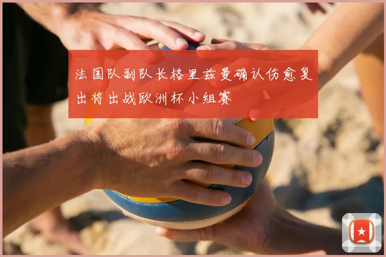 法国队副队长格里兹曼确认伤愈复出将出战欧洲杯小组赛