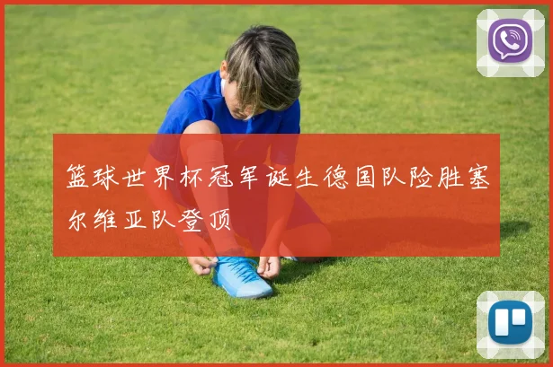 篮球世界杯冠军诞生德国队险胜塞尔维亚队登顶