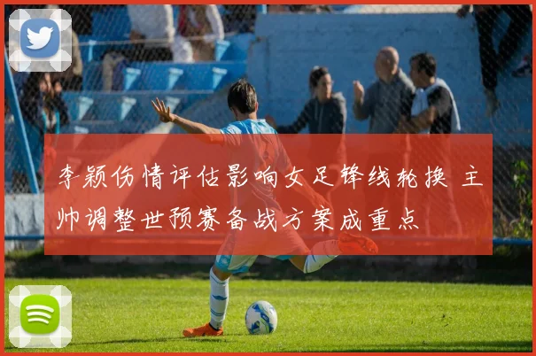 李颖伤情评估影响女足锋线轮换 主帅调整世预赛备战方案成重点