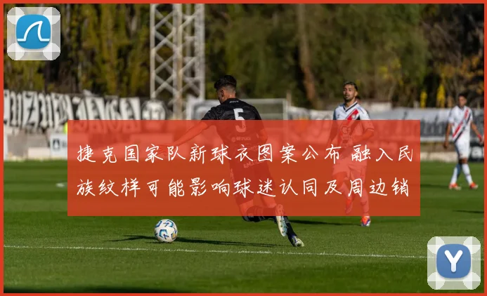 捷克国家队新球衣图案公布 融入民族纹样可能影响球迷认同及周边销量