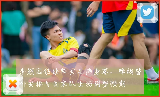 李颖因伤缺阵女足热身赛,锋线替补安排与国家队出场调整预期