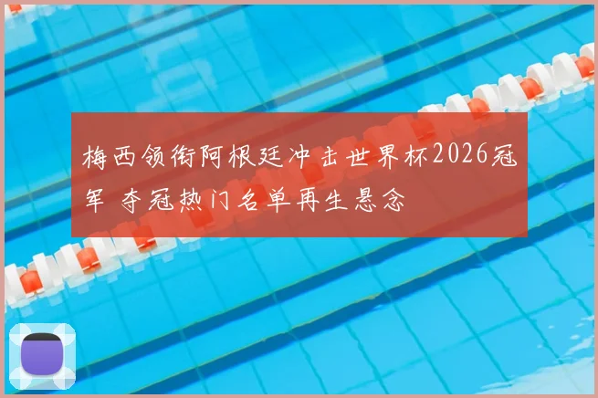 梅西领衔阿根廷冲击世界杯2026冠军 夺冠热门名单再生悬念