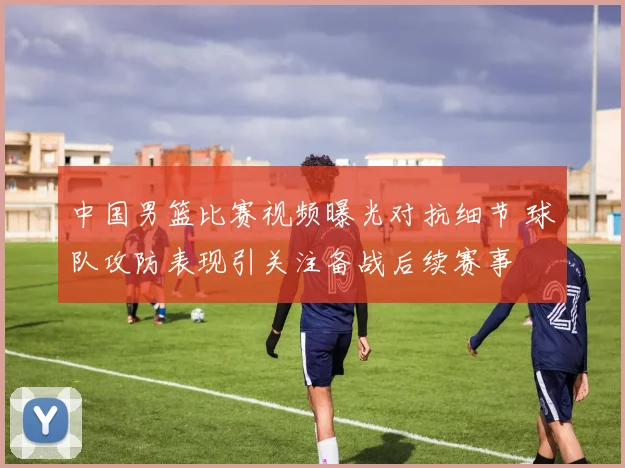 中国男篮比赛视频曝光对抗细节 球队攻防表现引关注备战后续赛事
