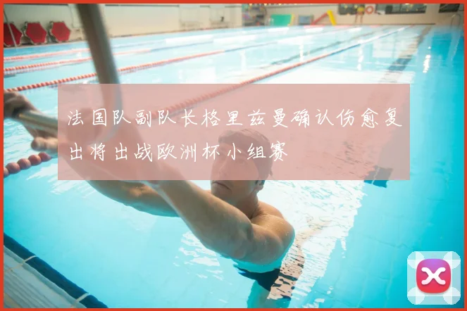 法国队副队长格里兹曼确认伤愈复出将出战欧洲杯小组赛