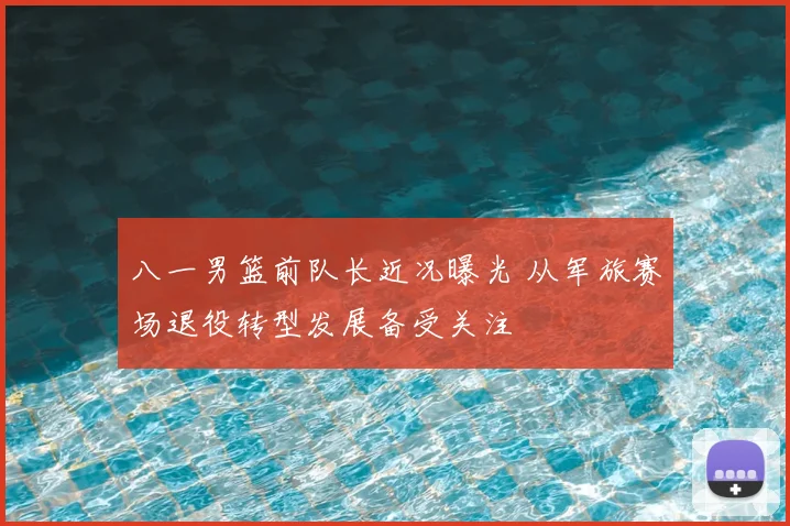 八一男篮前队长近况曝光 从军旅赛场退役转型发展备受关注