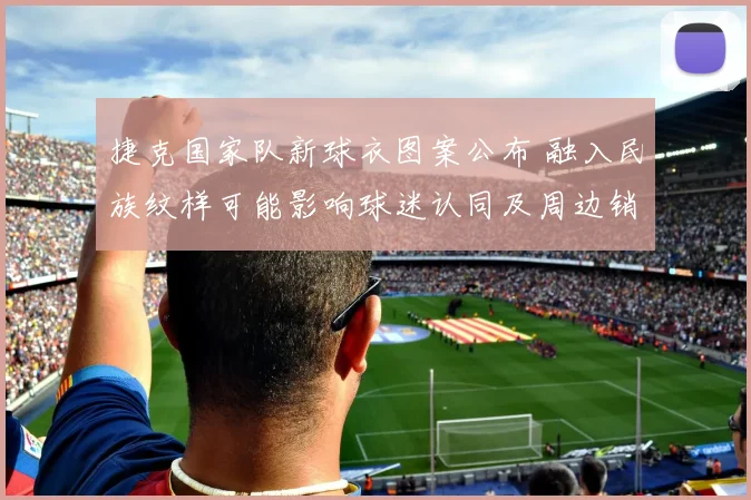 捷克国家队新球衣图案公布 融入民族纹样可能影响球迷认同及周边销量