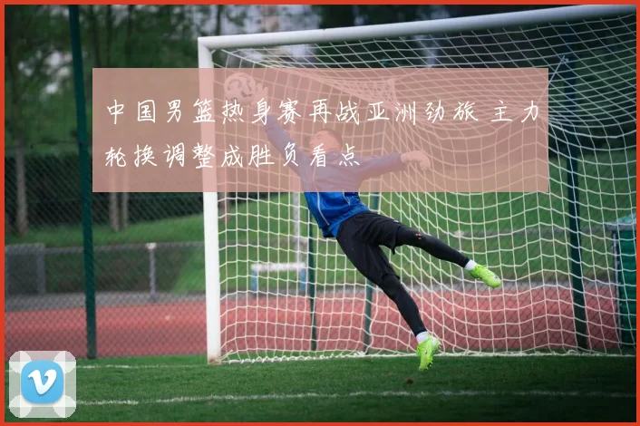 中国男篮热身赛再战亚洲劲旅 主力轮换调整成胜负看点